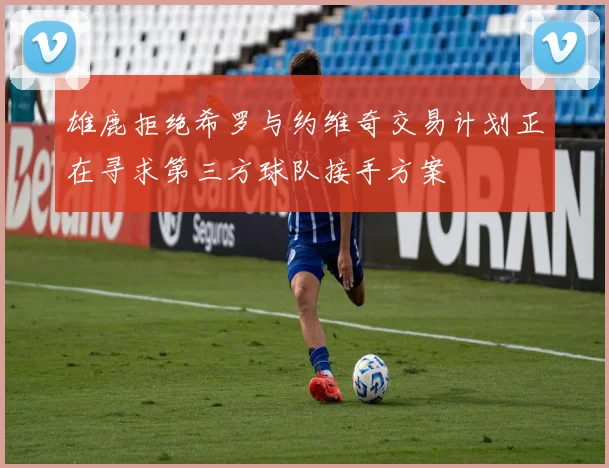 雄鹿拒绝希罗与约维奇交易计划正在寻求第三方球队接手方案