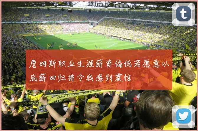 詹姆斯职业生涯薪资偏低若愿意以底薪回归将令我感到震惊