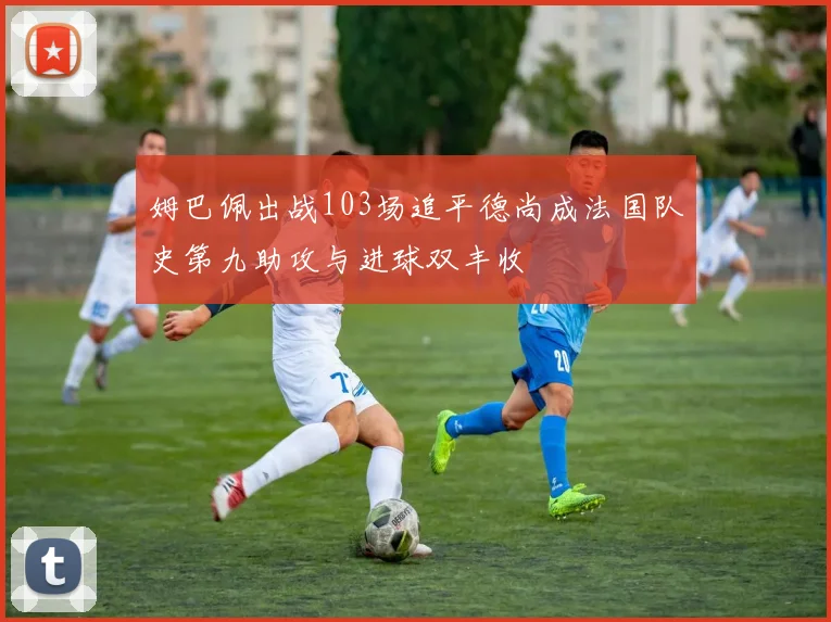 姆巴佩出战103场追平德尚成法国队史第九助攻与进球双丰收