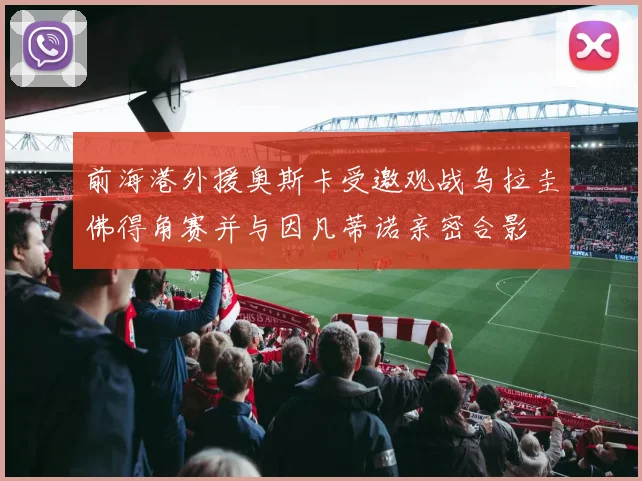 前海港外援奥斯卡受邀观战乌拉圭佛得角赛并与因凡蒂诺亲密合影
