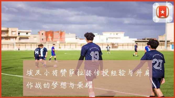 埃及小将赞萨拉赫传授经验与并肩作战的梦想与荣耀