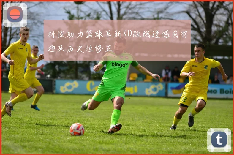 科技助力篮球革新KD踩线遗憾或将迎来历史性修正