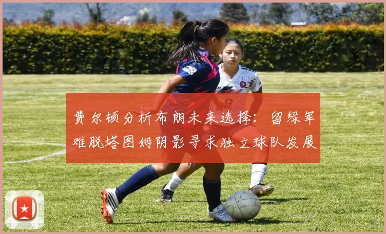 费尔顿分析布朗未来选择：留绿军难脱塔图姆阴影寻求独立球队发展