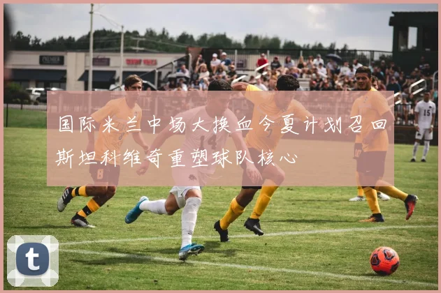 国际米兰中场大换血今夏计划召回斯坦科维奇重塑球队核心