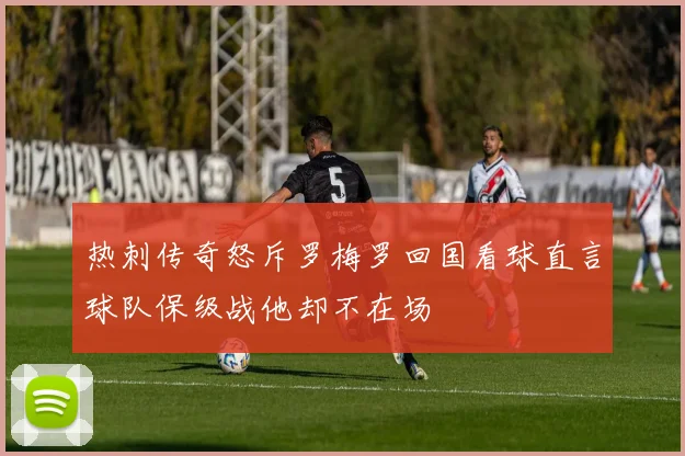 热刺传奇怒斥罗梅罗回国看球直言球队保级战他却不在场