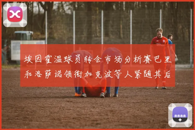 埃因霍温球员转会市场分析赛巴里和洛萨诺领衔加克波等人紧随其后