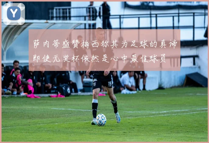 萨内蒂盛赞梅西称其为足球的真谛即使无奖杯依然是心中最佳球员