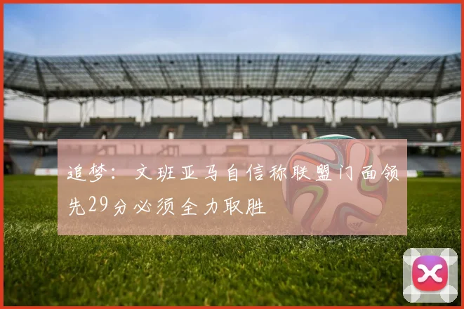 追梦：文班亚马自信称联盟门面领先29分必须全力取胜