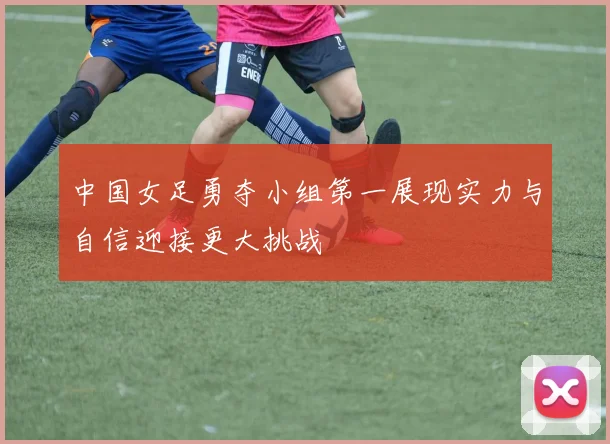 中国女足勇夺小组第一展现实力与自信迎接更大挑战