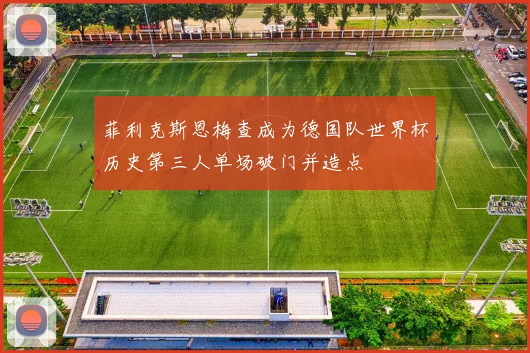 菲利克斯恩梅查成为德国队世界杯历史第三人单场破门并造点