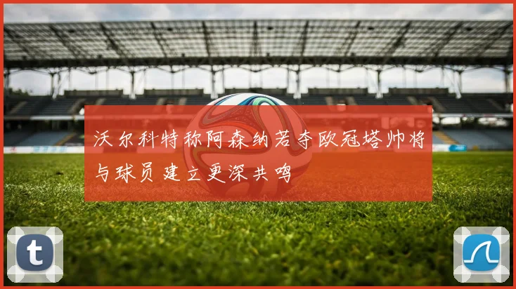 沃尔科特称阿森纳若夺欧冠塔帅将与球员建立更深共鸣