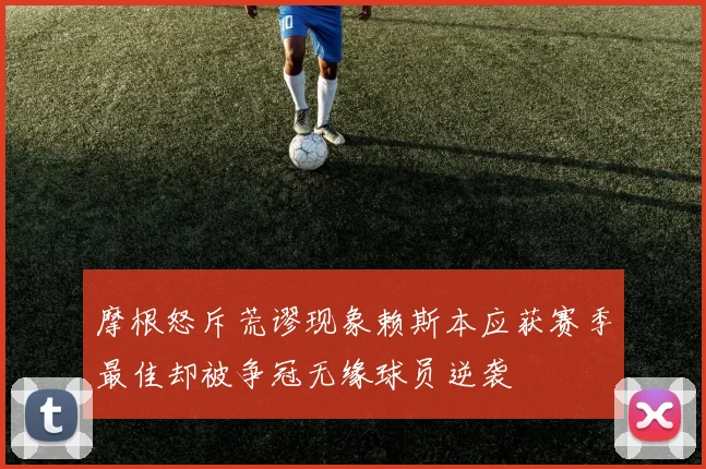 摩根怒斥荒谬现象赖斯本应获赛季最佳却被争冠无缘球员逆袭