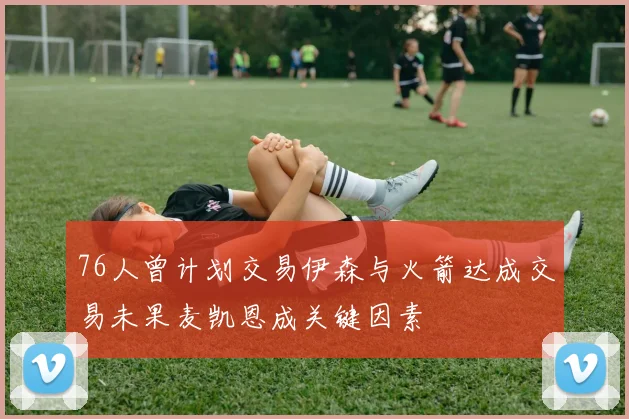 76人曾计划交易伊森与火箭达成交易未果麦凯恩成关键因素