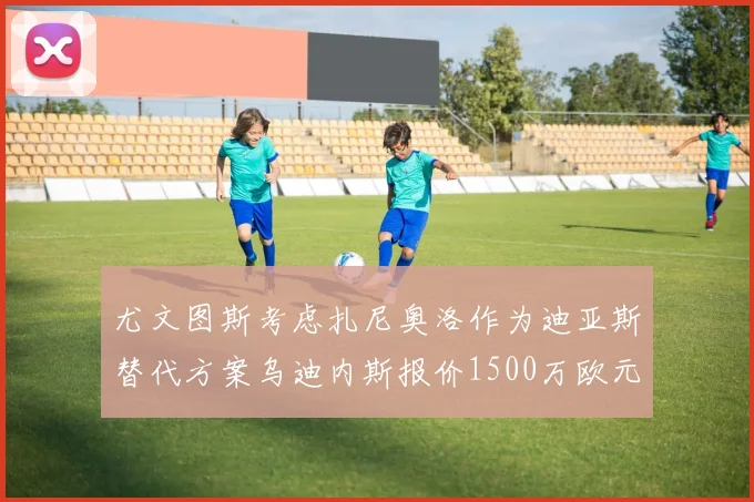 尤文图斯考虑扎尼奥洛作为迪亚斯替代方案乌迪内斯报价1500万欧元起步