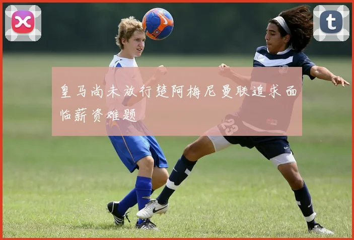 皇马尚未放行楚阿梅尼曼联追求面临薪资难题