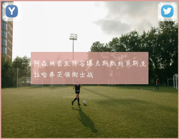 阿森纳首发阵容曝光斯凯利莫斯克拉哈弗茨领衔出战