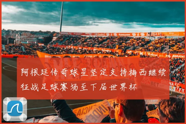 阿根廷传奇球星坚定支持梅西继续征战足球赛场至下届世界杯