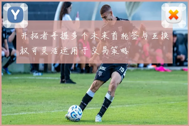 开拓者手握多个未来首轮签与互换权可灵活运用于交易策略