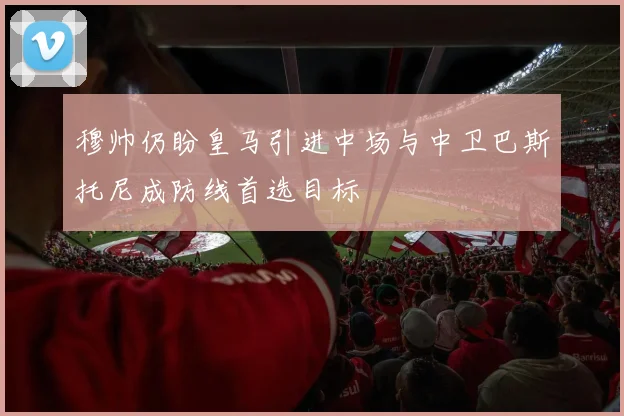 穆帅仍盼皇马引进中场与中卫巴斯托尼成防线首选目标