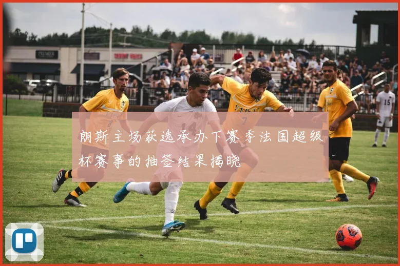 朗斯主场获选承办下赛季法国超级杯赛事的抽签结果揭晓