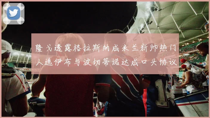 隆戈透露格拉斯纳成米兰新帅热门人选伊布与波切蒂诺达成口头协议