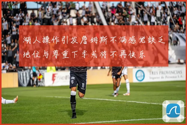 湖人操作引发詹姆斯不满感觉缺乏地位与尊重下季或将不再快乐
