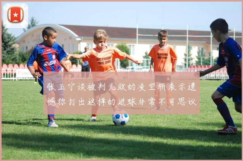 张玉宁谈被判无效的凌空斩表示遗憾称打出这样的进球非常不可思议