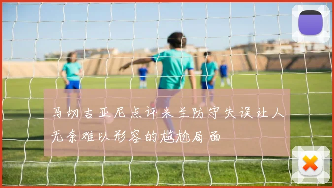马切吉亚尼点评米兰防守失误让人无奈难以形容的尴尬局面