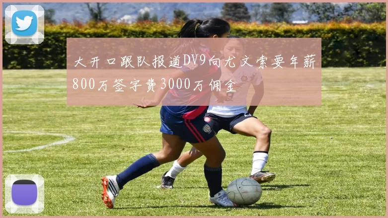 大开口跟队报道DV9向尤文索要年薪800万签字费3000万佣金